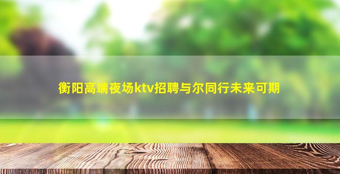 衡阳高端夜场ktv招聘与尔同行未来可期